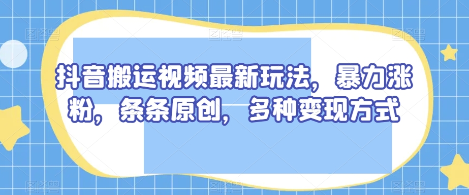 抖音搬运视频最新玩法，暴力涨粉，条条原创，多种变现方式【揭秘】-甬战资源库