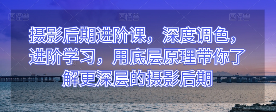 摄影后期进阶课，深度调色，进阶学习，用底层原理带你了解更深层的摄影后期-甬战资源库