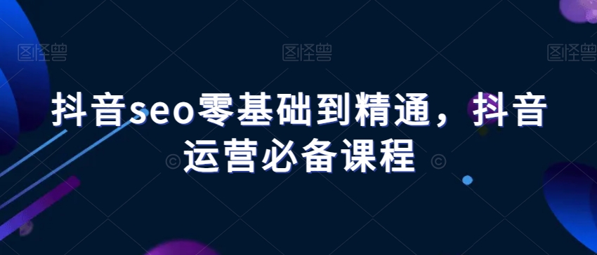 抖音seo零基础到精通，抖音运营必备课程-甬战资源库