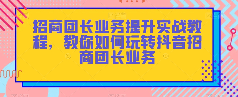 招商团长业务提升实战教程，教你如何玩转抖音招商团长业务-甬战资源库