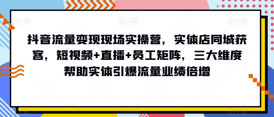 抖音流量变现现场实操营，实体店同城获客，短视频+直播+员工矩阵，三大维度帮助实体引爆流量业绩倍增-甬战资源库