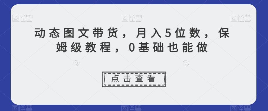 动态图文带货，月入5位数，保姆级教程，0基础也能做【揭秘】-甬战资源库