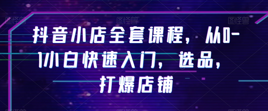 抖音小店全套课程，从0-1小白快速入门，选品，打爆店铺-甬战资源库