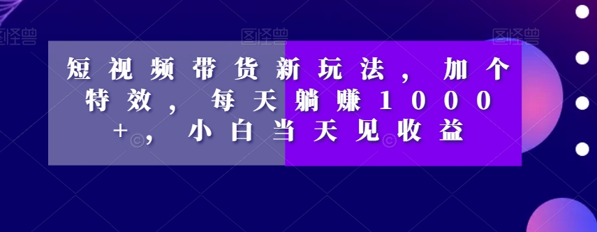 短视频带货新玩法，加个特效，每天躺赚1000+，小白当天见收益【揭秘】-甬战资源库