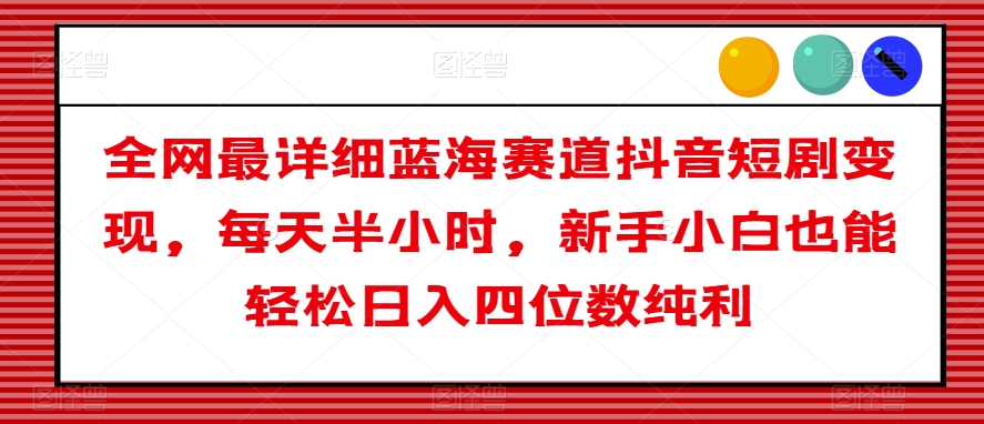 全网最详细蓝海赛道抖音短剧变现，每天半小时，新手小白也能轻松日入四位数纯利【揭秘】-甬战资源库