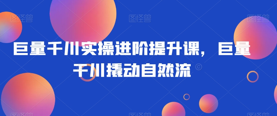 巨量千川实操进阶提升课，巨量干川撬动自然流-甬战资源库