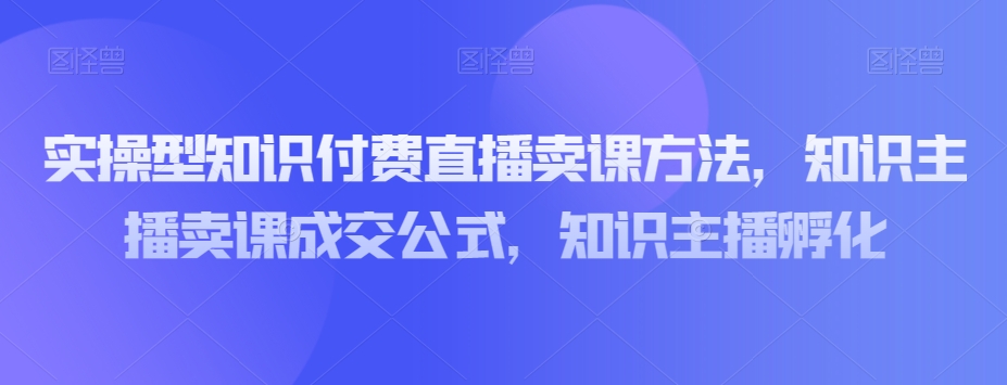 实操型知识付费直播卖课方法，知识主播卖课成交公式，知识主播孵化-甬战资源库