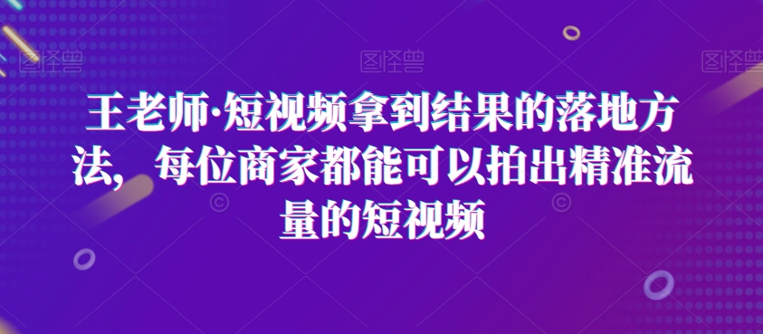 王老师·短视频拿到结果的落地方法，每位商家都能可以拍出精准流量的短视频-甬战资源库