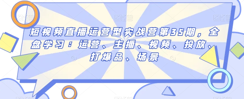 短视频直播运营型实战营第35期，全盘学习：运营、主播、视频、投放、打爆品、场景-甬战资源库