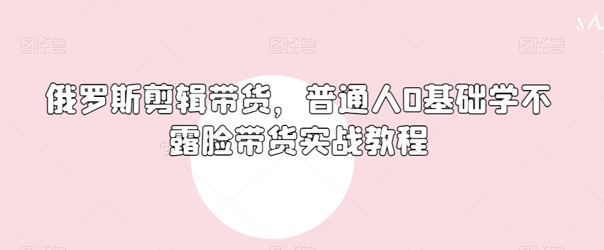 俄罗斯产品剪辑带货，普通人0基础学不露脸带货实战教程-甬战资源库
