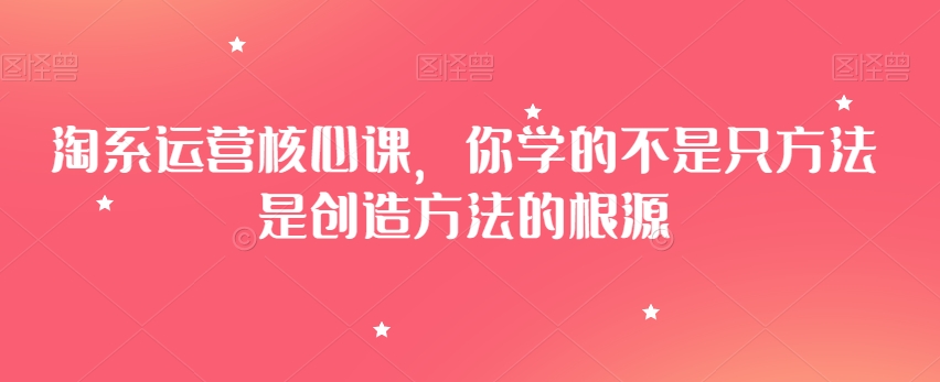 淘系运营核心课，你学的不是只方法是创造方法的根源-甬战资源库