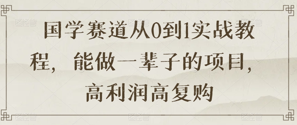 国学赛道从0到1实战教程，能做一辈子的项目，高利润高复购-甬战资源库