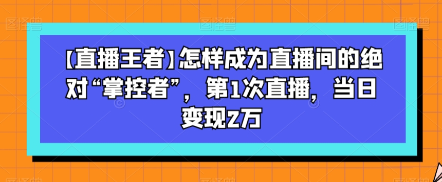 【直播王者】怎样成为直播间的绝对“掌控者”，第1次直播，当日变现2万-甬战资源库