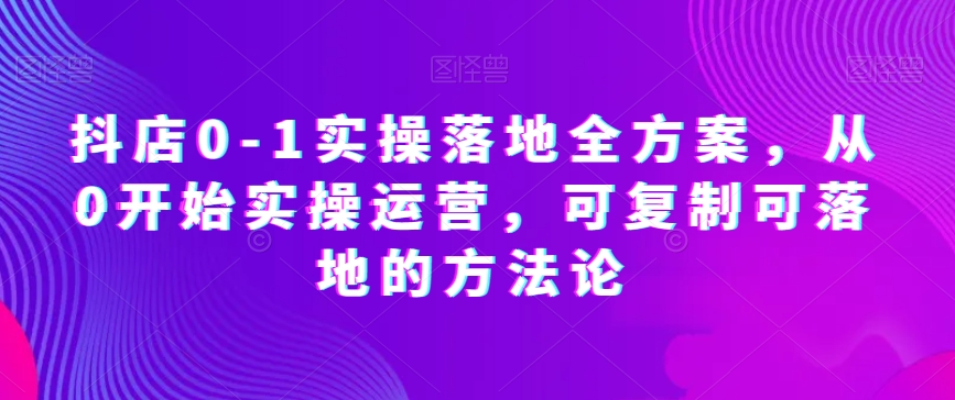 抖店0-1实操落地全方案，从0开始实操运营，可复制可落地的方法论-甬战资源库
