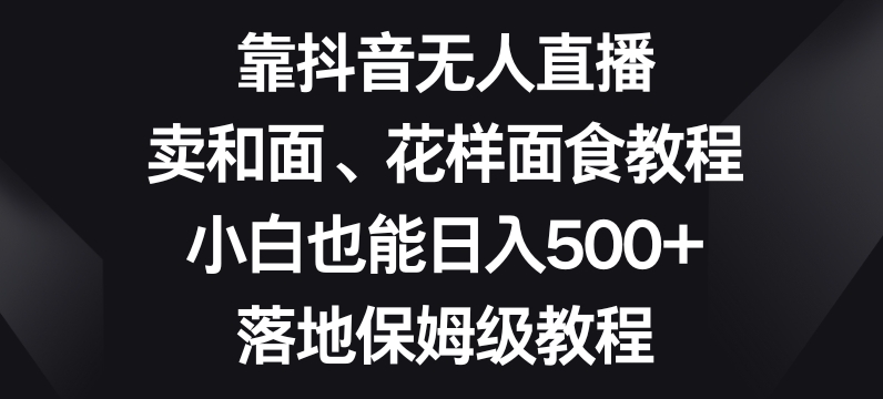 靠抖音无人直播，卖和面、花样面试教程，小白也能日入500+，落地保姆级教程【揭秘】-甬战资源库