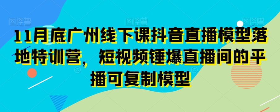 11月底广州线下课抖音直播模型落地特训营，短视频锤爆直播间的平播可复制模型-甬战资源库