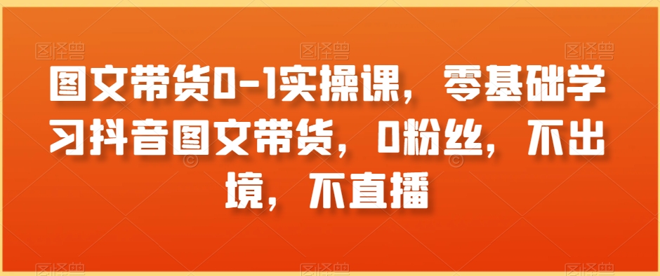 图文带货0-1实操课，零基础学习抖音图文带货，0粉丝，不出境，不直播-甬战资源库