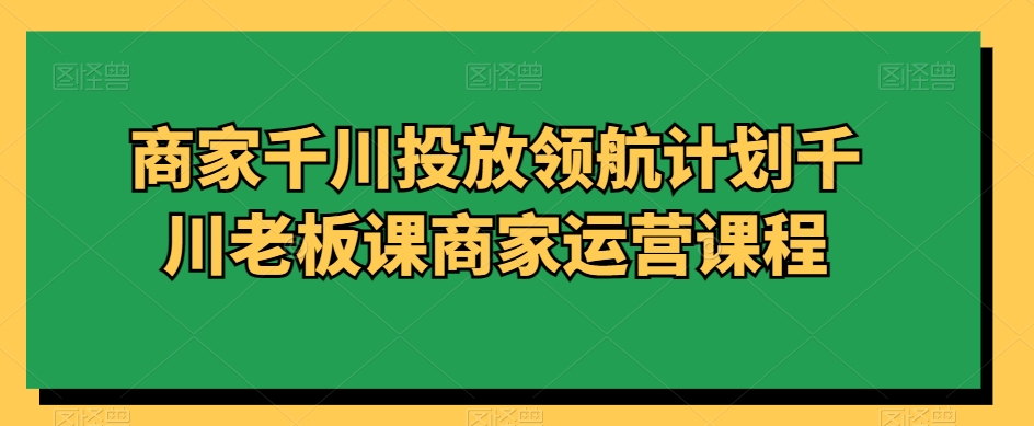 商家千川投放领航计划千川老板课商家运营课程-甬战资源库