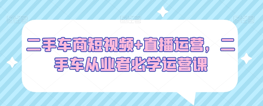 二手车商短视频+直播运营，二手车从业者必学运营课-甬战资源库