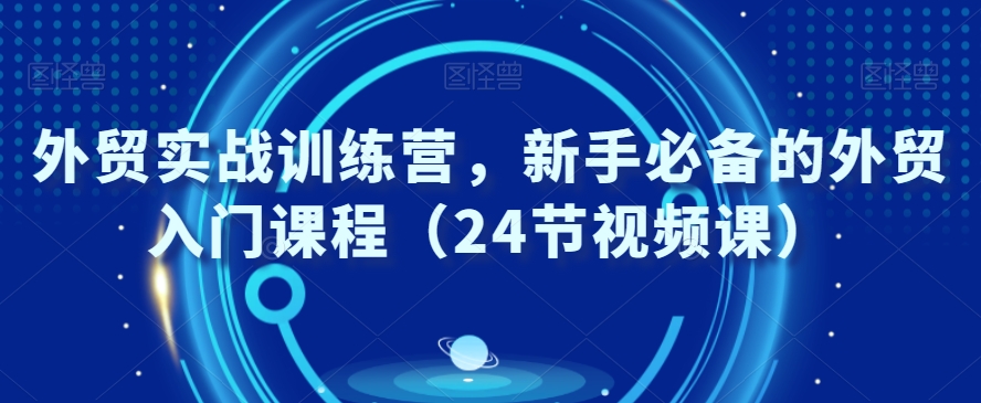 外贸实战训练营，新手必备的外贸入门课程（24节视频课）-甬战资源库