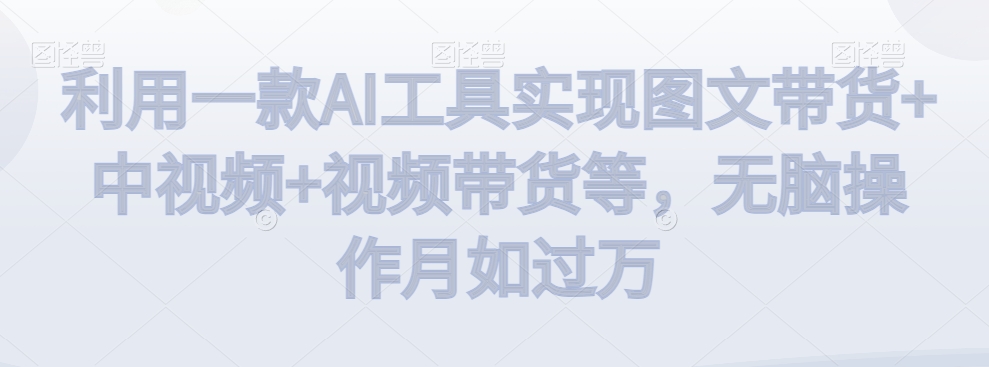 利用一款AI工具实现图文带货+中视频+视频带货等，无脑操作月如过万【揭秘】-甬战资源库