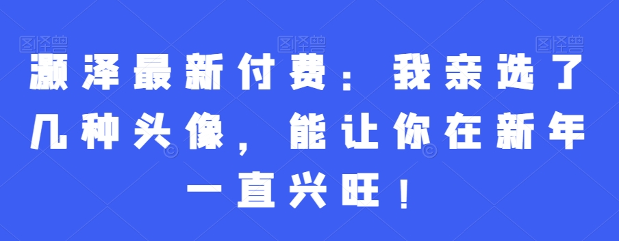 灏泽最新付费：我亲选了几种头像，能让你在新年一直兴旺！-甬战资源库