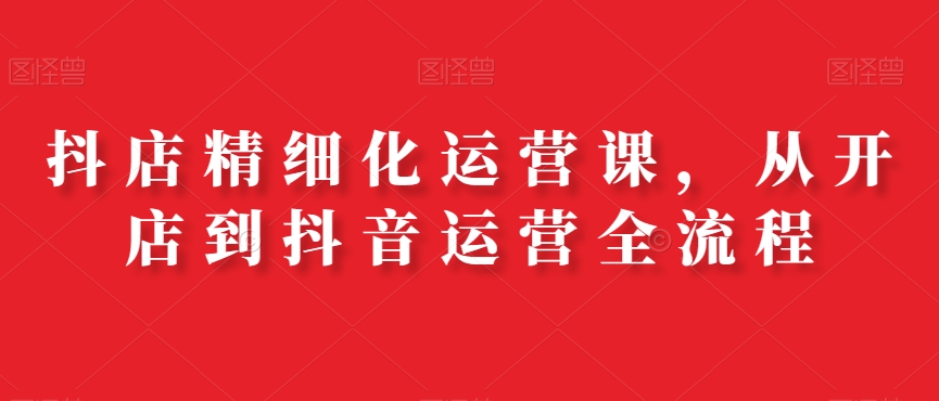 抖店精细化运营课，从开店到抖音运营全流程-甬战资源库