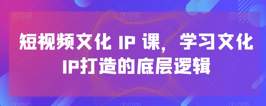 短视频文化IP课，学习文化IP打造的底层逻辑-甬战资源库