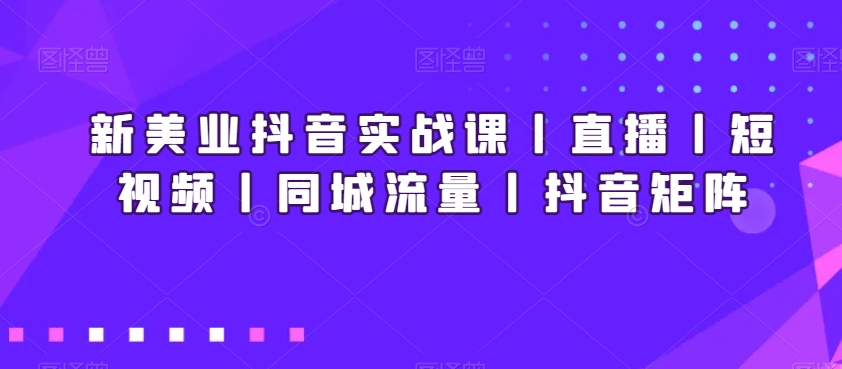 新美业抖音实战课丨直播丨短视频丨同城流量丨抖音矩阵-甬战资源库