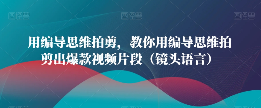用编导思维拍剪，教你用编导思维拍剪出爆款视频片段（镜头语言）-甬战资源库