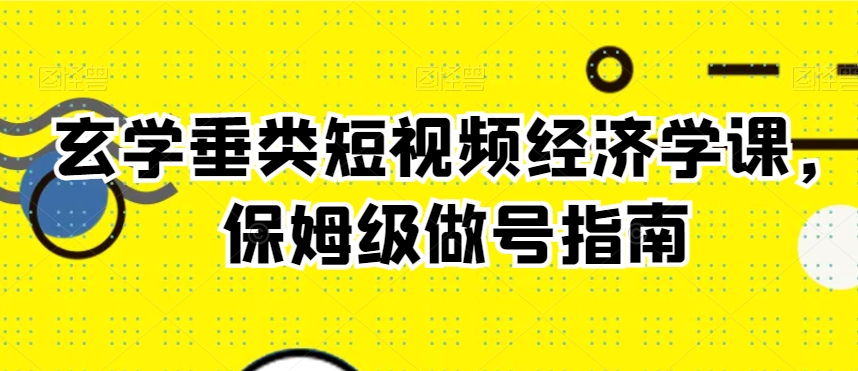 玄学垂类短视频经济学课，保姆级做号指南-甬战资源库