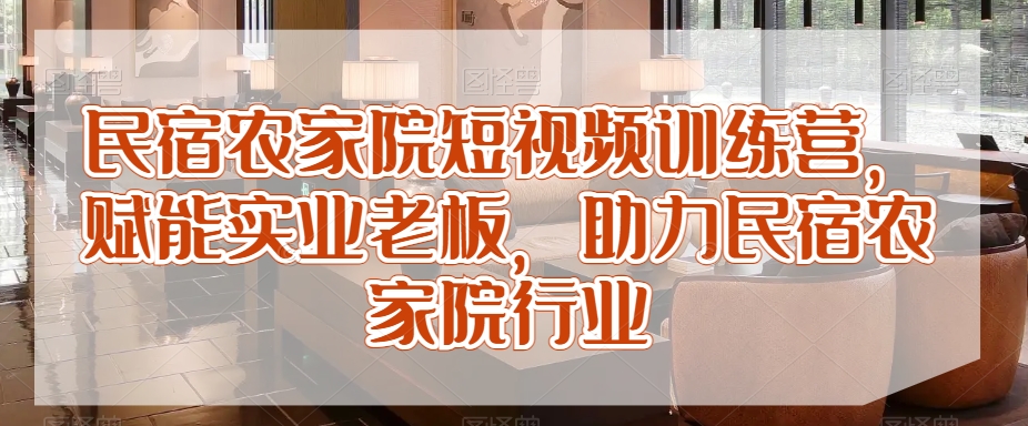 民宿农家院短视频训练营，赋能实业老板，助力民宿农家院行业-甬战资源库