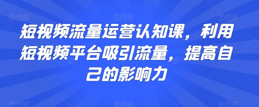 短视频流量运营认知课，利用短视频平台吸引流量，提高自己的影响力-甬战资源库