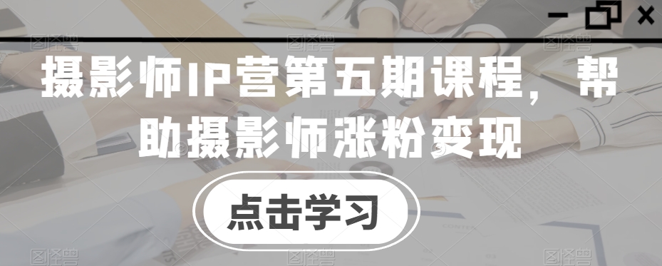摄影师IP营第五期课程，帮助摄影师涨粉变现-甬战资源库