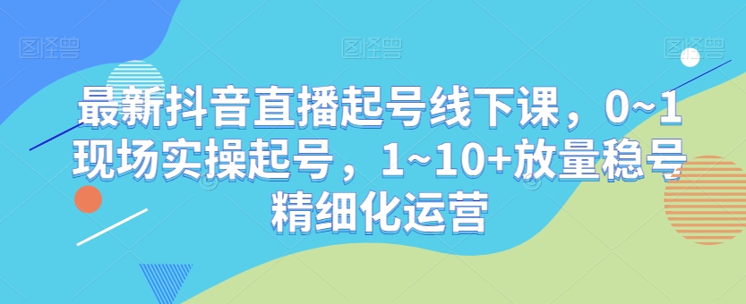 最新抖音直播起号线下课，0~1现场实操起号，1~10+放量稳号精细化运营-甬战资源库
