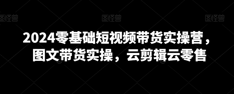 2024零基础短视频带货实操营，图文带货实操，云剪辑云零售-甬战资源库