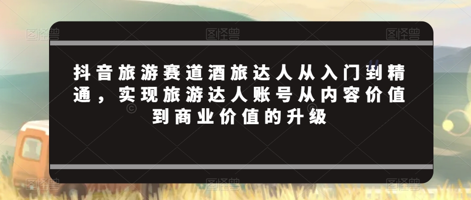 抖音旅游赛道酒旅达人从入门到精通，实现旅游达人账号从内容价值到商业价值的升级-甬战资源库