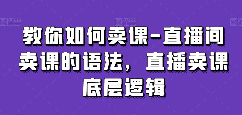 教你如何卖课-直播间卖课的语法，直播卖课底层逻辑-甬战资源库