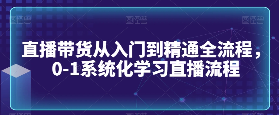 直播带货从入门到精通全流程，0-1系统化学习直播流程-甬战资源库