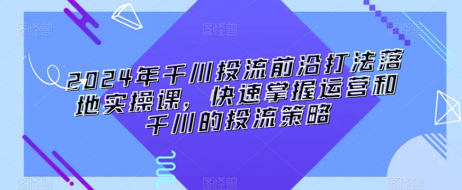 2024年千川投流前沿打法落地实操课，快速掌握运营和千川的投流策略-甬战资源库