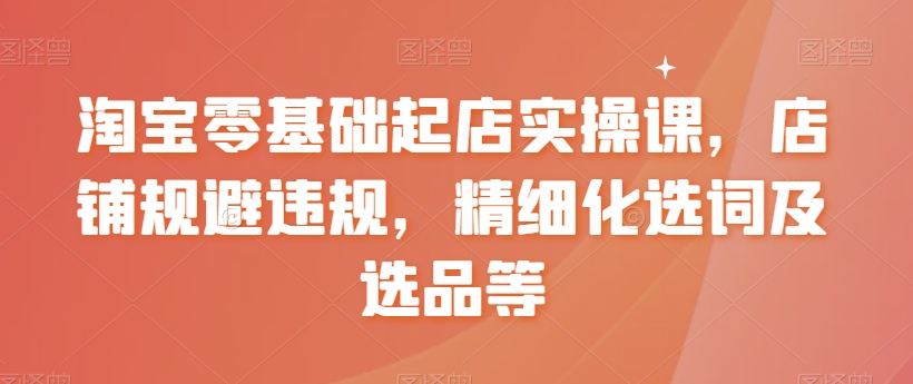 淘宝零基础起店实操课，店铺规避违规，精细化选词及选品等-甬战资源库
