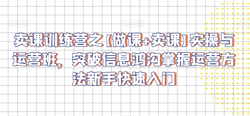 卖课训练营之【做课+卖课】实操与运营班，突破信息鸿沟掌握运营方法新手快速入门-甬战资源库