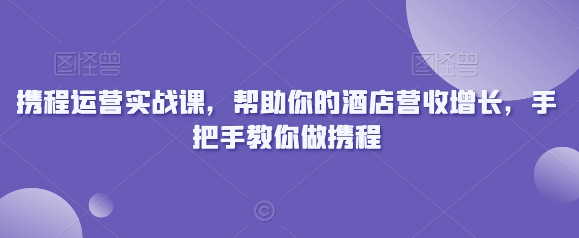 携程运营实战课，帮助你的酒店营收增长，手把手教你做携程-甬战资源库