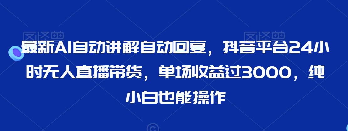 最新AI自动讲解自动回复，抖音平台24小时无人直播带货，单场收益过3000，纯小白也能操作【揭秘】-甬战资源库