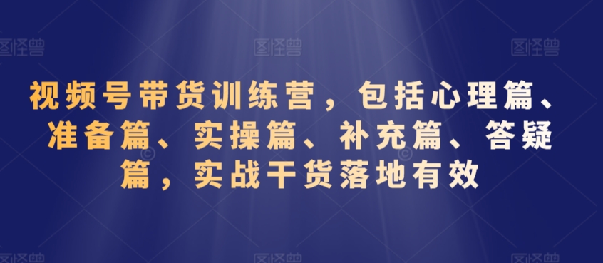 视频号带货训练营，包括心理篇、准备篇、实操篇、补充篇、答疑篇，实战干货落地有效-甬战资源库