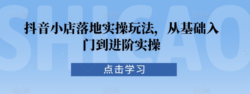 抖音小店落地实操玩法，从基础入门到进阶实操-甬战资源库