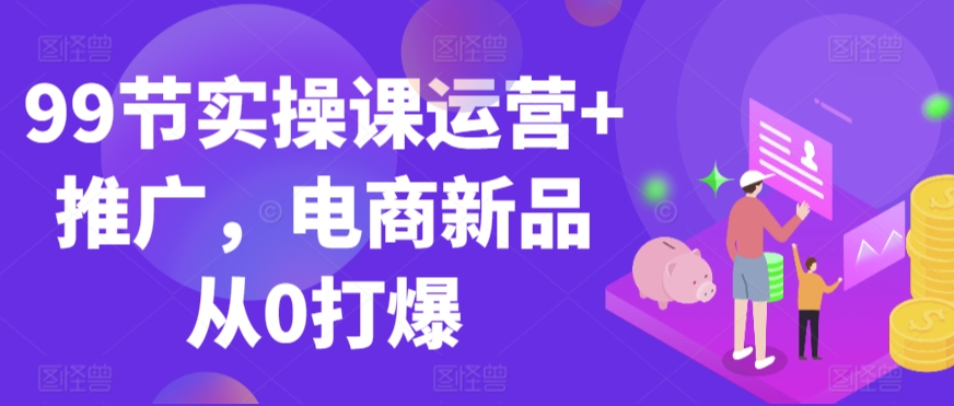 99节实操课运营+推广，电商新品从0打爆-甬战资源库