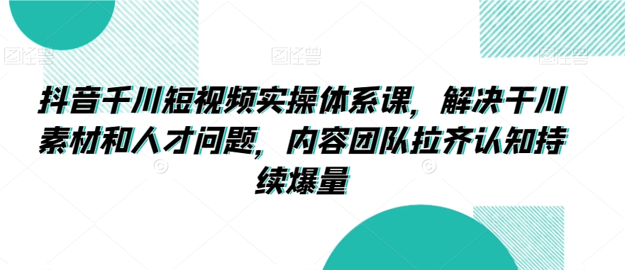 抖音千川短视频实操体系课，解决干川素材和人才问题，内容团队拉齐认知持续爆量-甬战资源库
