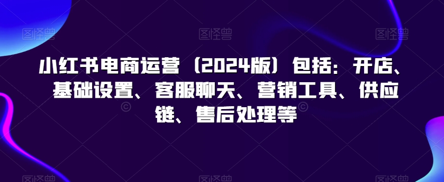 小红书电商运营（2024版）包括：开店、基础设置、客服聊天、营销工具、供应链、售后处理等-甬战资源库
