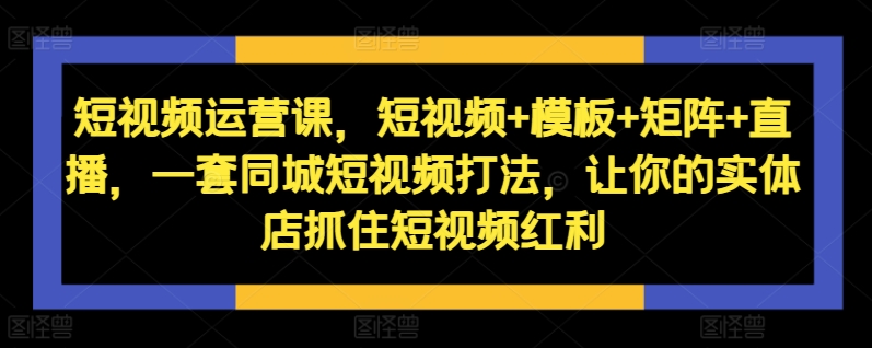 短视频运营课，短视频+模板+矩阵+直播，一套同城短视频打法，让你的实体店抓住短视频红利-甬战资源库